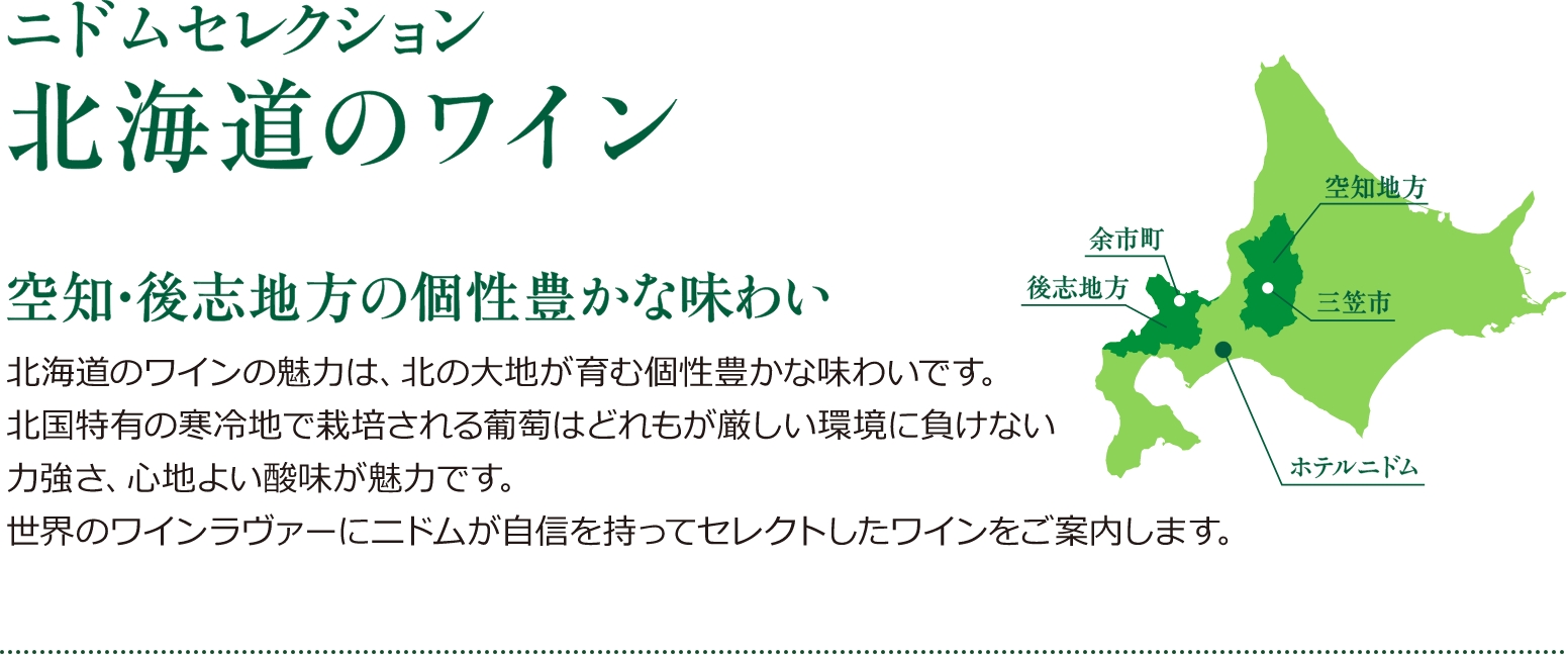 ニドムセレクション 北海道のワイン 空知・後志地方の個性豊かな味わい 北海道のワインの魅力は、北の大地が育む個性豊かな味わいです。北国特有の寒冷地で栽培される葡萄はどれもが厳しい環境に負けない力強さ、心地よい酸味が魅力です。世界のワインラヴァーにニドムが自信を持ってセレクトしたワインをご案内します。